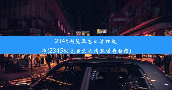 2345浏览器怎么清理缓存(2345浏览器怎么清理缓存数据)