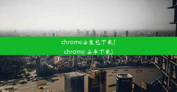 chrome安装包下载(chrome 安卓下载)