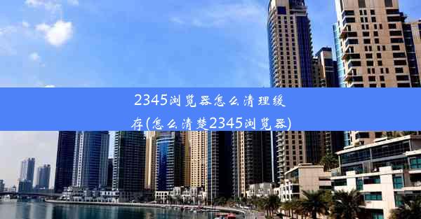 2345浏览器怎么清理缓存(怎么清楚2345浏览器)