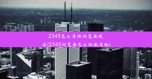 2345怎么清理浏览器缓存(2345浏览器怎么彻底清除)