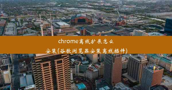 chrome离线扩展怎么安装(谷歌浏览器安装离线插件)