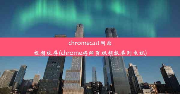 chromecast网站视频投屏(chrome将网页视频投屏到电视)