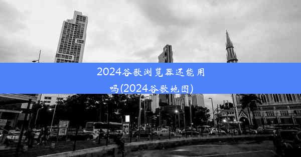 2024谷歌浏览器还能用吗(2024谷歌地图)