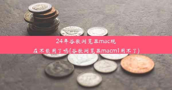 24年谷歌浏览器mac现在不能用了吗(谷歌浏览器macm1用不了)