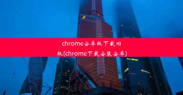 chrome安卓版下载旧版(chrome下载安装安卓)