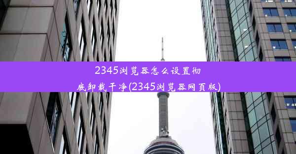 2345浏览器怎么设置彻底卸载干净(2345浏览器网页版)