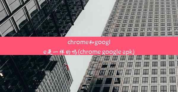 chrome和google是一样的吗(chrome google apk)