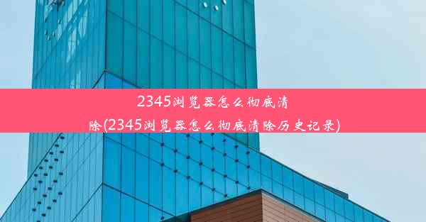 2345浏览器怎么彻底清除(2345浏览器怎么彻底清除历史记录)