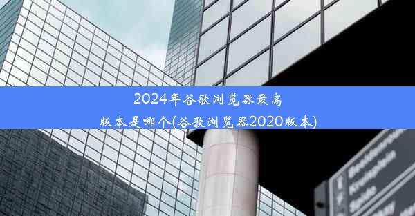 2024年谷歌浏览器最高版本是哪个(谷歌浏览器2020版本)