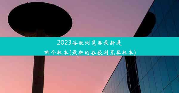 2023谷歌浏览器最新是哪个版本(最新的谷歌浏览器版本)