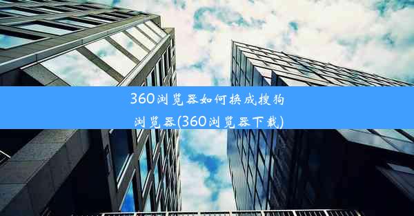 360浏览器如何换成搜狗浏览器(360浏览器下载)