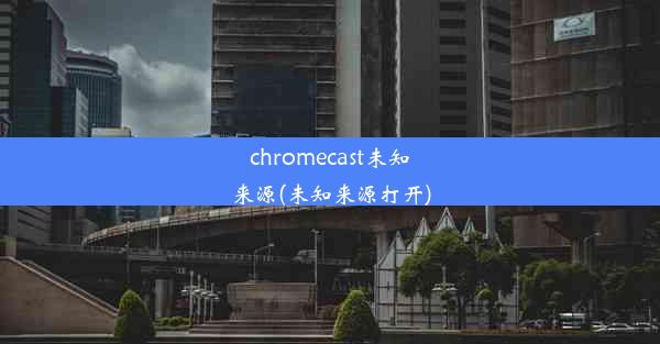 chromecast未知来源(未知来源打开)