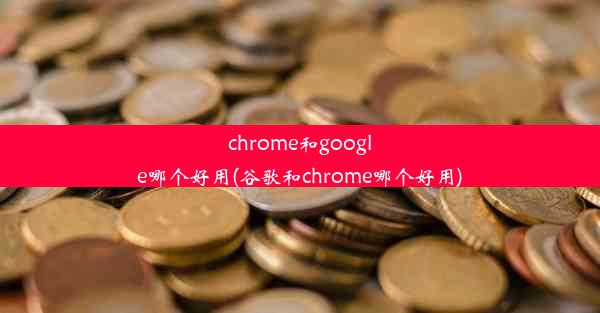 chrome和google哪个好用(谷歌和chrome哪个好用)