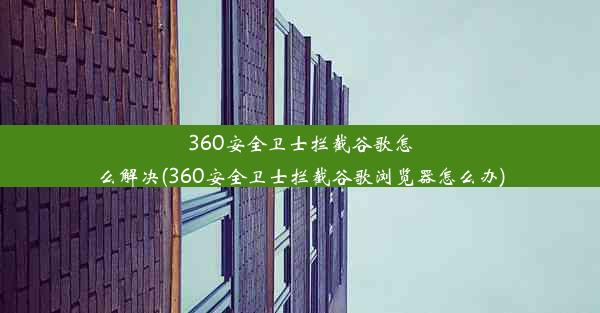 360安全卫士拦截谷歌怎么解决(360安全卫士拦截谷歌浏览器怎么办)