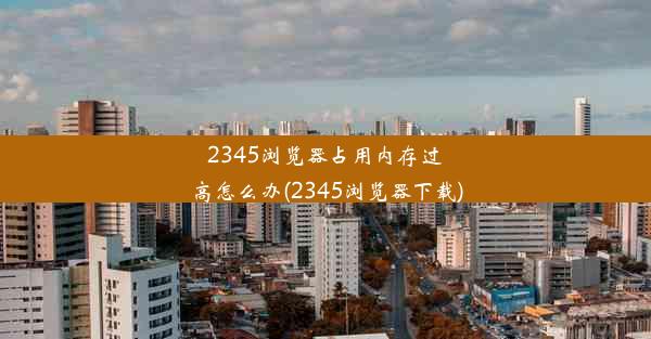 2345浏览器占用内存过高怎么办(2345浏览器下载)