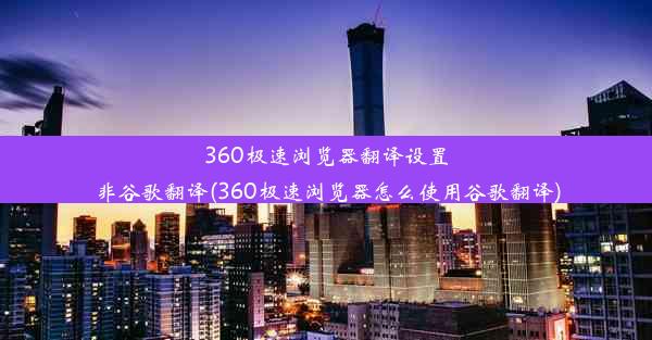 360极速浏览器翻译设置非谷歌翻译(360极速浏览器怎么使用谷歌翻译)