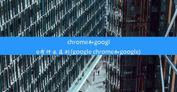 chrome和google有什么区别(google chrome和google)