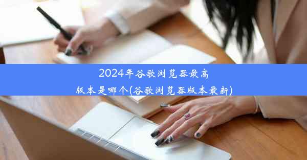 2024年谷歌浏览器最高版本是哪个(谷歌浏览器版本最新)