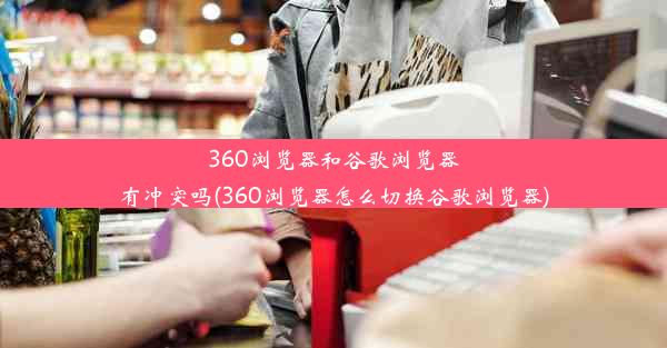 360浏览器和谷歌浏览器有冲突吗(360浏览器怎么切换谷歌浏览器)