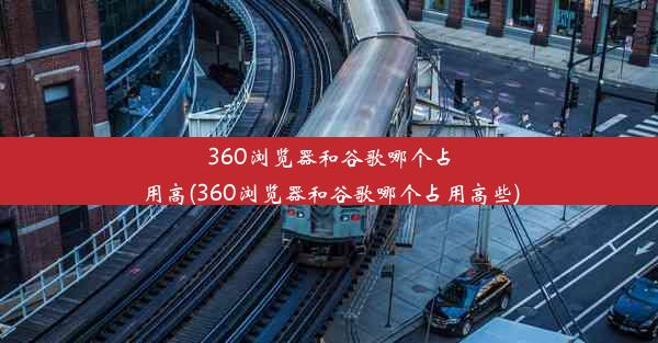 360浏览器和谷歌哪个占用高(360浏览器和谷歌哪个占用高些)