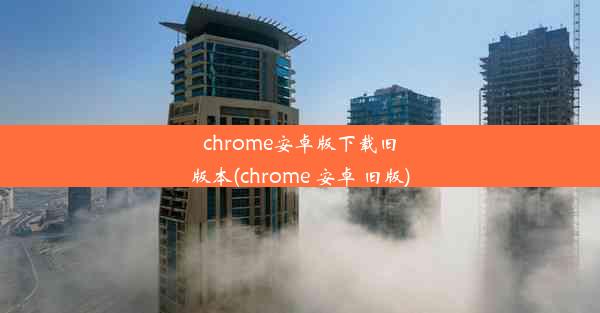 chrome安卓版下载旧版本(chrome 安卓 旧版)