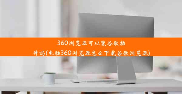 360浏览器可以装谷歌插件吗(电脑360浏览器怎么下载谷歌浏览器)