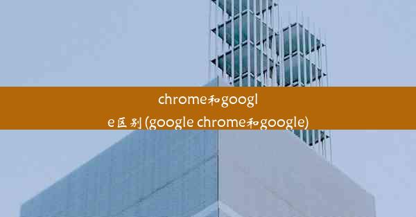 chrome和google区别(google chrome和google)