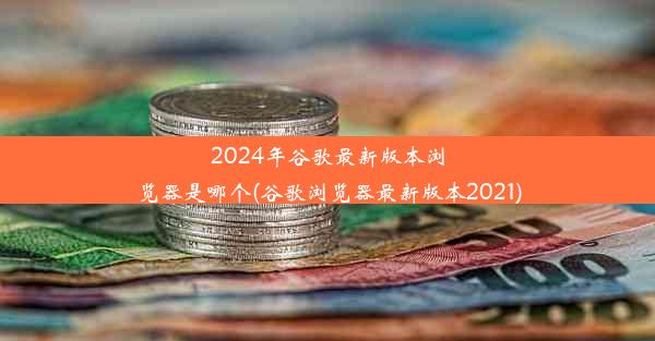 2024年谷歌最新版本浏览器是哪个(谷歌浏览器最新版本2021)