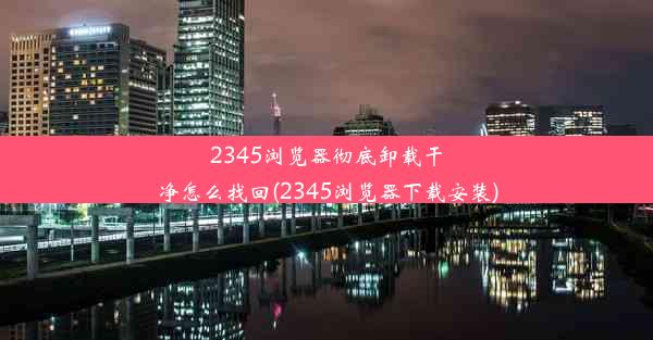 2345浏览器彻底卸载干净怎么找回(2345浏览器下载安装)