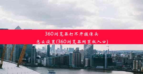 360浏览器打不开摄像头怎么设置(360浏览器网页版入口)