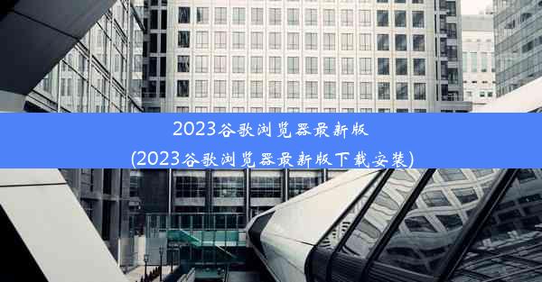 2023谷歌浏览器最新版(2023谷歌浏览器最新版下载安装)