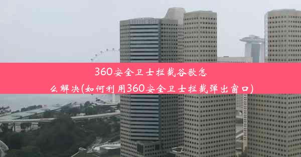 360安全卫士拦截谷歌怎么解决(如何利用360安全卫士拦截弹出窗口)