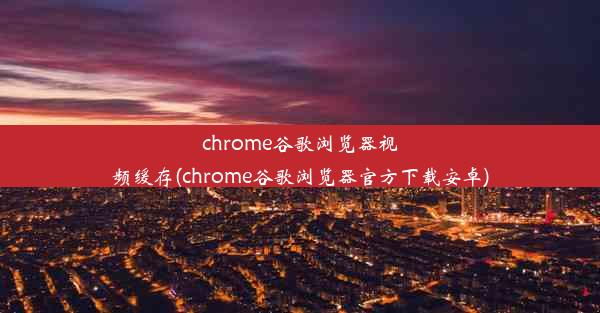 chrome谷歌浏览器视频缓存(chrome谷歌浏览器官方下载安卓)