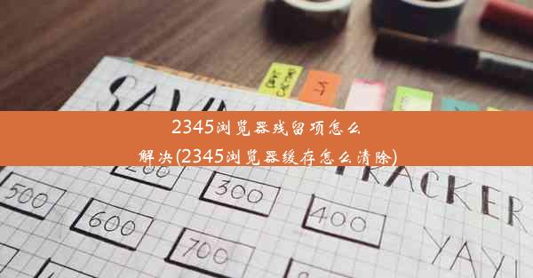 2345浏览器残留项怎么解决(2345浏览器缓存怎么清除)