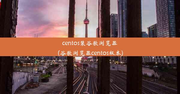 centos装谷歌浏览器(谷歌浏览器centos版本)