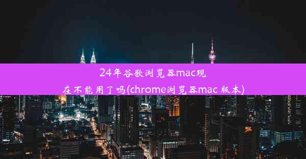 24年谷歌浏览器mac现在不能用了吗(chrome浏览器mac 版本)