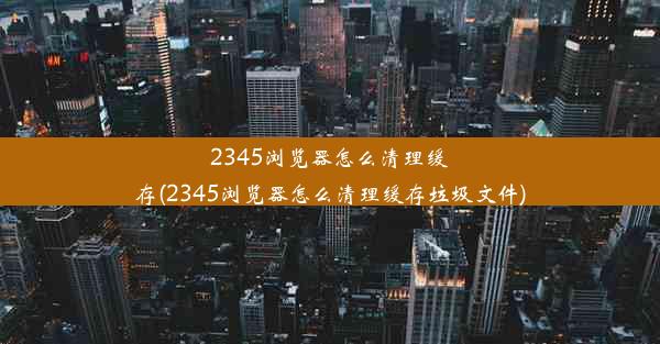 2345浏览器怎么清理缓存(2345浏览器怎么清理缓存垃圾文件)