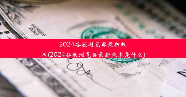 2024谷歌浏览器最新版本(2024谷歌浏览器最新版本是什么)