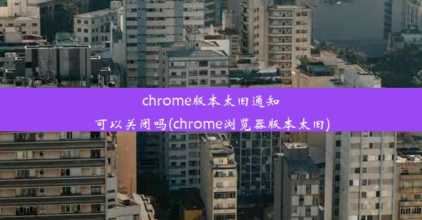 chrome版本太旧通知可以关闭吗(chrome浏览器版本太旧)