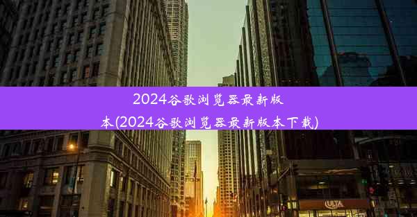 2024谷歌浏览器最新版本(2024谷歌浏览器最新版本下载)