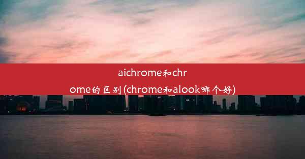 aichrome和chrome的区别(chrome和alook哪个好)