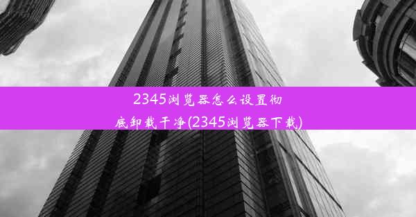 2345浏览器怎么设置彻底卸载干净(2345浏览器下载)