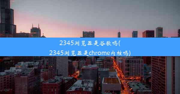 2345浏览器是谷歌吗(2345浏览器是chrome内核吗)