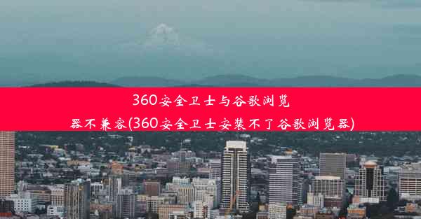 360安全卫士与谷歌浏览器不兼容(360安全卫士安装不了谷歌浏览器)