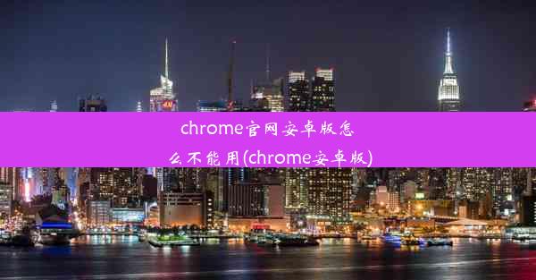 chrome官网安卓版怎么不能用(chrome安卓版)