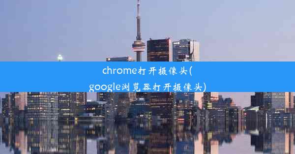 chrome打开摄像头(google浏览器打开摄像头)