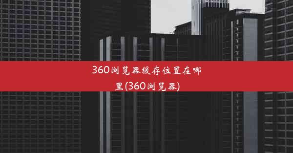 360浏览器缓存位置在哪里(360浏览器)