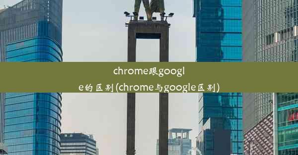 chrome跟google的区别(chrome与google区别)