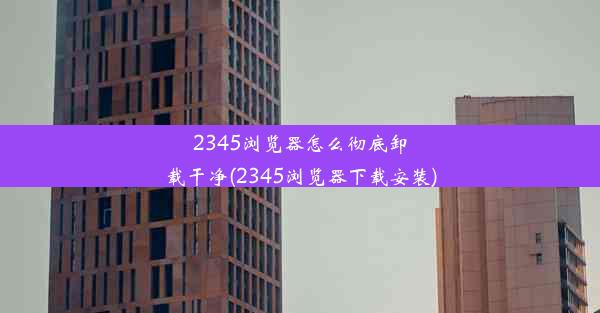 2345浏览器怎么彻底卸载干净(2345浏览器下载安装)