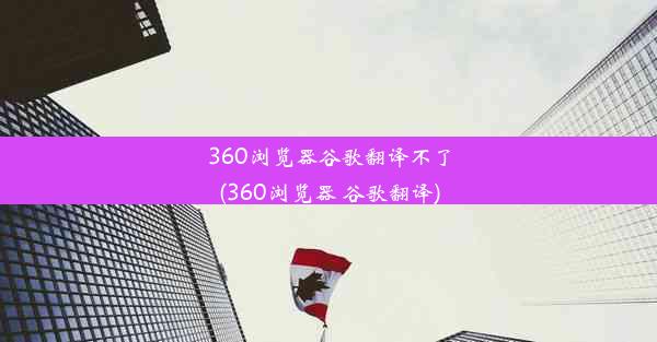 360浏览器谷歌翻译不了(360浏览器 谷歌翻译)